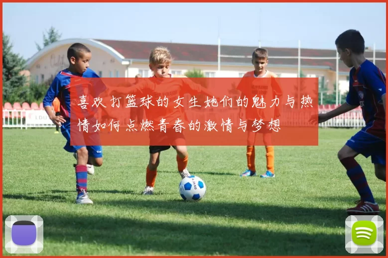 喜欢打篮球的女生她们的魅力与热情如何点燃青春的激情与梦想