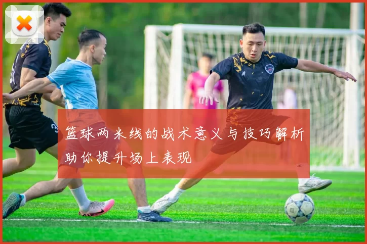 篮球两米线的战术意义与技巧解析助你提升场上表现