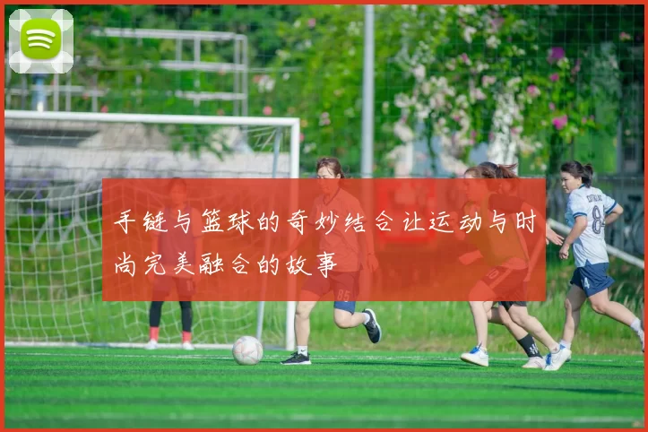 手链与篮球的奇妙结合让运动与时尚完美融合的故事