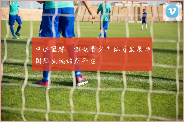 中运篮球：推动青少年体育发展与国际交流的新平台